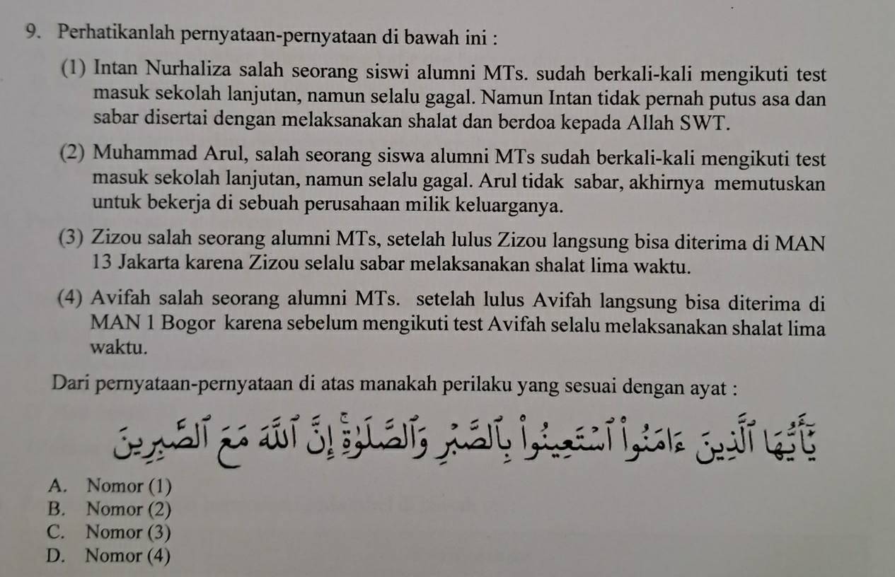 Perhatikanlah pernyataan-pernyataan di bawah ini :
(1) Intan Nurhaliza salah seorang siswi alumni MTs. sudah berkali-kali mengikuti test
masuk sekolah lanjutan, namun selalu gagal. Namun Intan tidak pernah putus asa dan
sabar disertai dengan melaksanakan shalat dan berdoa kepada Allah SWT.
(2) Muhammad Arul, salah seorang siswa alumni MTs sudah berkali-kali mengikuti test
masuk sekolah lanjutan, namun selalu gagal. Arul tidak sabar, akhirnya memutuskan
untuk bekerja di sebuah perusahaan milik keluarganya.
(3) Zizou salah seorang alumni MTs, setelah lulus Zizou langsung bisa diterima di MAN
13 Jakarta karena Zizou selalu sabar melaksanakan shalat lima waktu.
(4) Avifah salah seorang alumni MTs. setelah lulus Avifah langsung bisa diterima di
MAN 1 Bogor karena sebelum mengikuti test Avifah selalu melaksanakan shalat lima
waktu.
Dari pernyataan-pernyataan di atas manakah perilaku yang sesuai dengan ayat :
A. Nomor (1)
B. Nomor (2)
C. Nomor (3)
D. Nomor (4)