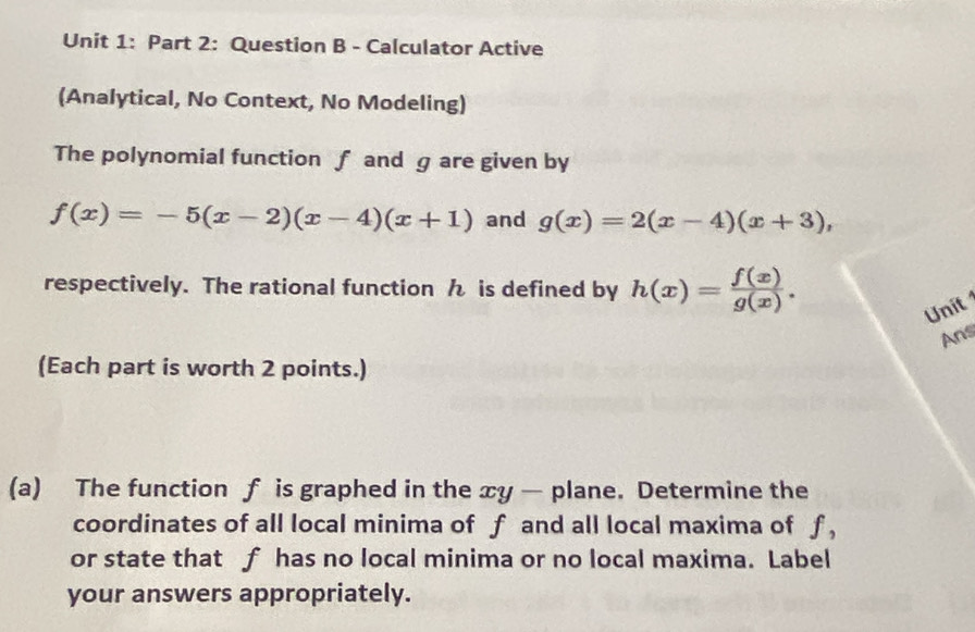 Calculator Active
(Analytical, No Context, No Modeling)
The polynomial function f and g are given by
f(x)=-5(x-2)(x-4)(x+1) and g(x)=2(x-4)(x+3), 
respectively. The rational function ん is defined by h(x)= f(x)/g(x) . 
Unit
Ans
(Each part is worth 2 points.)
(a) The function f is graphed in the xy — plane. Determine the
coordinates of all local minima of f and all local maxima of f,
or state that f has no local minima or no local maxima. Label
your answers appropriately.