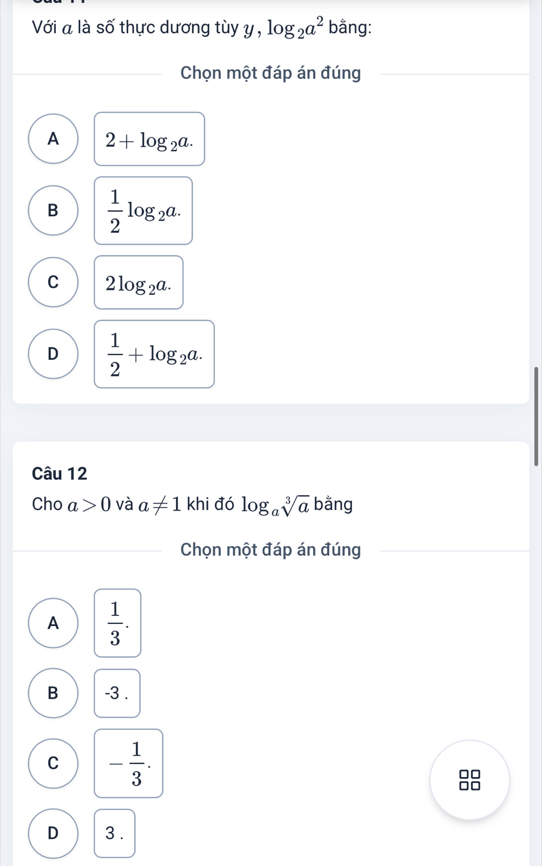 Với a là số thực dương tùy y , log _2a^2 bằng:
Chọn một đáp án đúng
A 2+log _2a.
B  1/2 log _2a.
C 2log _2a.
D  1/2 +log _2a. 
Câu 12
Cho a>0 và a!= 1khi đó log _asqrt[3](a) bằng
Chọn một đáp án đúng
A  1/3 .
B -3.
C - 1/3 . 
1C
D 3.