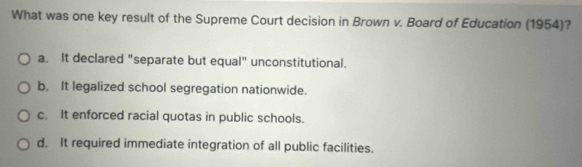 What was one key result of the Supreme Court decision in Brown v. Board of Education (1954)?
a. It declared "separate but equal" unconstitutional.
b. It legalized school segregation nationwide.
c. It enforced racial quotas in public schools.
d. It required immediate integration of all public facilities.