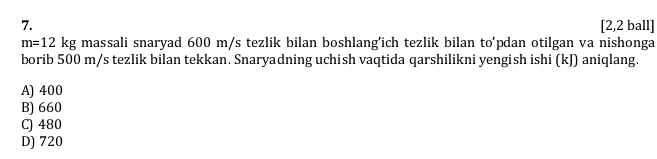 [2,2 ball]
m=12kg massali snaryad 600 m/s tezlik bilan boshlang'ich tezlik bilan to'pdan otilgan va nishonga
borib 500 m/s tezlik bilan tekkan. Snaryadning uchish vaqtida qarshilikni yengish ishi (kJ) aniqlang.
A) 400
B) 660
C) 480
D) 720