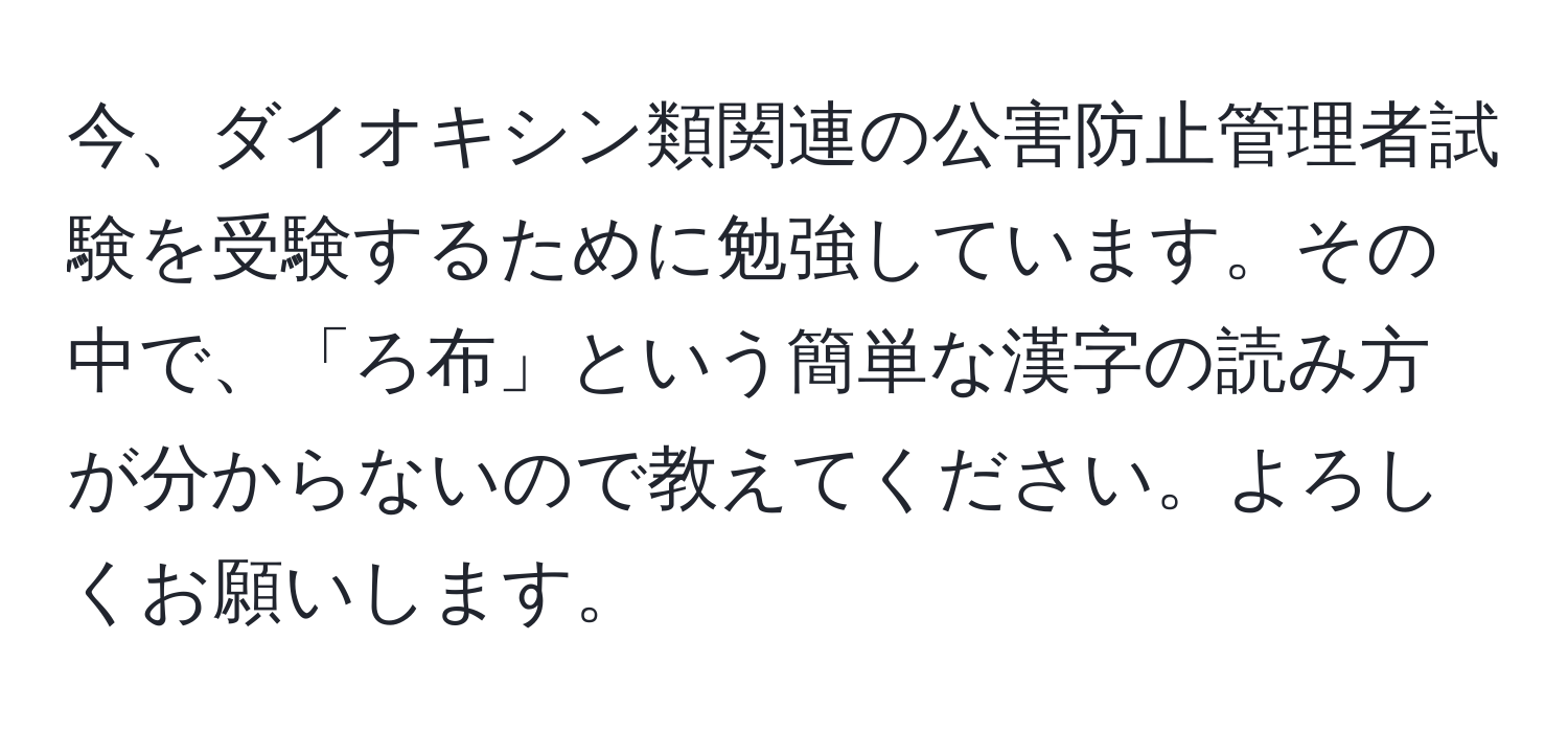 今、ダイオキシン類関連の公害防止管理者試験を受験するために勉強しています。その中で、「ろ布」という簡単な漢字の読み方が分からないので教えてください。よろしくお願いします。