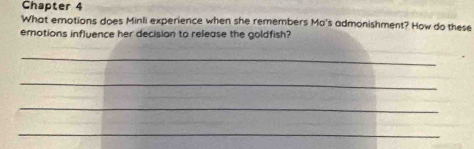 Chapter 4 
What emotions does Minli experience when she remembers Ma's admonishment? How do these 
emotions influence her decision to release the goldfish? 
_ 
_ 
_ 
_