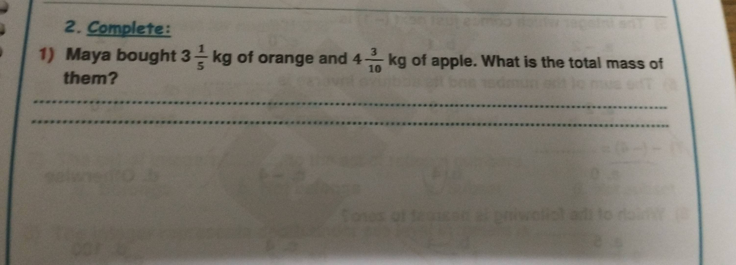 Complete: 
1) Maya bought 3 1/5 kg of orange and 4 3/10 kg of apple. What is the total mass of 
them? 
_ 
_ 
_