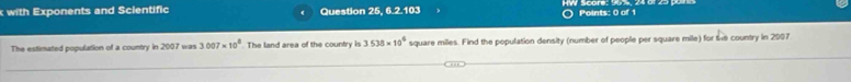 with Exponents and Scientific Question 25, 6.2.103 
Points: 0 of 1 
The estimated population of a country in 2007 was 3007* 10^8. The land area of the country is 3.538* 10^6 square miles. Find the population density (number of people per square mile) for the country in 2007