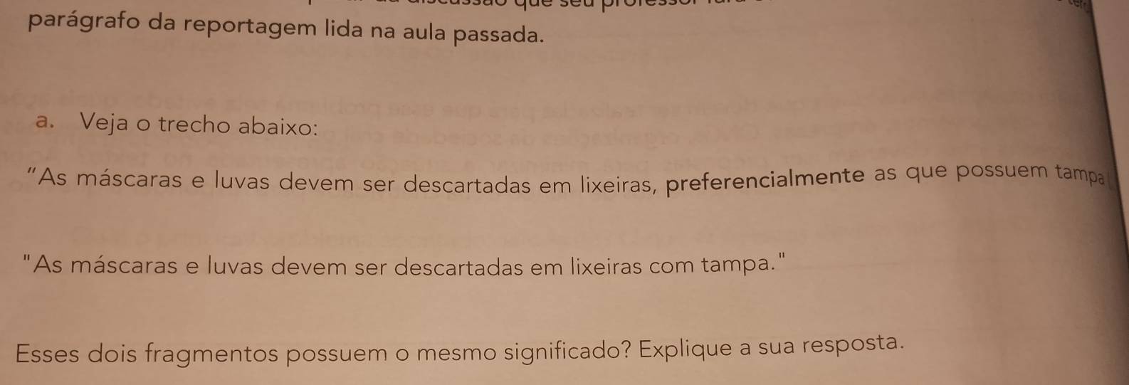 parágrafo da reportagem lida na aula passada. 
a. Veja o trecho abaixo: 
“As máscaras e luvas devem ser descartadas em lixeiras, preferencialmente as que possuem tampa 
"As máscaras e luvas devem ser descartadas em lixeiras com tampa." 
Esses dois fragmentos possuem o mesmo significado? Explique a sua resposta.