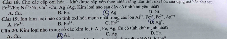 Cho các cặp oxi hóa - khử được săp xếp theo chiêu tăng dân tính ọxỉ hóa của dạng oxi hóa như sau:
Fe^(2+) /Fe; Ni^(2+)/Ni; Cu^(2+)/Cu; Ag^+/Ag :. Kim loại nào sau đây có tính khử yếu nhất?
A. Cu. B. Fe. C) Ag. D. Ni.
Câu 19. Ion kim loại nào có tính oxi hóa mạnh nhất trong các ion Al^(3+), Fe^(2+), Fe^(3+), Ag^+ ?
A. Fe^(3+). B. Fe^(2+). C. Fe^(2+). D Ag^+. 
Câu 20. Kim loại nào trong số các kim loại: Al, Fe, Ag, Cu có tính khử mạnh nhất?
A. Cu. (B) Al.
C. Ag. D. Fe.
ah H.SO: loãng2