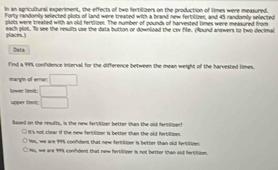 In an agricultural experiment, the effects of two fertilizers on the production of limes were measured.
Forty randomly selected plots of land were treated with a brand new fertilizer, and 43 randomly selected
plots were treated with an old fertlizer. The number of pounds of harvested limes were measured from
each plot. To see the results use the data button or download the csv file. (Round answers to two decimal
places.)
Data
Find a 99% confidence interval for the difference between the mean weight of the harvested limes.
margin of error; □
lower limit: □
upper límit; □ 
Based on the results, is the new fertilizer better than the old fertilizer?
It's not clear if the new fertilizer is better than the old fertilizer.
Yes, we are 99% confident that new fertilizer is better than old fertilizer,
No, we are 99% confident that new fertilizer is not better than old fertilizer.