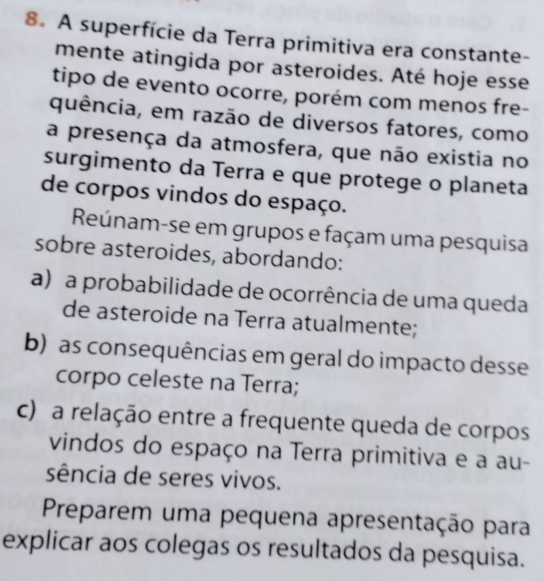 A superfície da Terra primitiva era constante- 
mente atingida por asteroides. Até hoje esse 
tipo de evento ocorre, porém com menos fre- 
quência, em razão de diversos fatores, como 
a presença da atmosfera, que não existia no 
surgimento da Terra e que protege o planeta 
de corpos vindos do espaço. 
Reúnam-se em grupos e façam uma pesquisa 
sobre asteroides, abordando: 
a) a probabilidade de ocorrência de uma queda 
de asteroide na Terra atualmente; 
b) as consequências em geral do impacto desse 
corpo celeste na Terra; 
c) a relação entre a frequente queda de corpos 
vindos do espaço na Terra primitiva e a au- 
sência de seres vivos. 
Preparem uma pequena apresentação para 
explicar aos colegas os resultados da pesquisa.