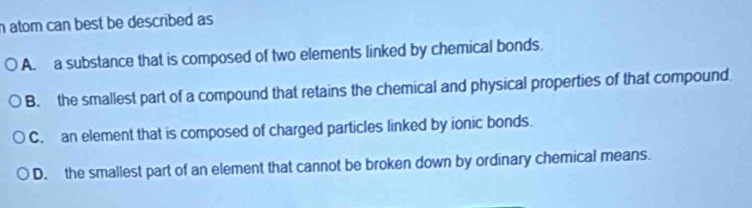 atom can best be described as
A. a substance that is composed of two elements linked by chemical bonds.
B. the smallest part of a compound that retains the chemical and physical properties of that compound.
C. an element that is composed of charged particles linked by ionic bonds.
D. the smallest part of an element that cannot be broken down by ordinary chemical means.