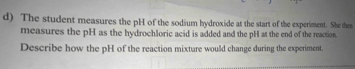 The student measures the pH of the sodium hydroxide at the start of the experiment. She then 
measures the pH as the hydrochloric acid is added and the pH at the end of the reaction. 
Describe how the pH of the reaction mixture would change during the experiment.