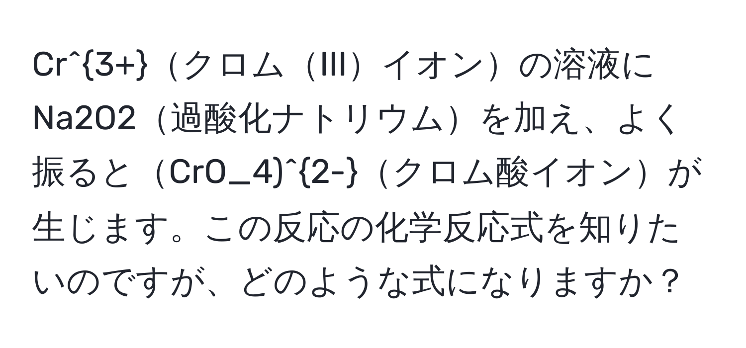 Cr^(3+)クロムIIIイオンの溶液にNa2O2過酸化ナトリウムを加え、よく振るとCrO_4)^2-クロム酸イオンが生じます。この反応の化学反応式を知りたいのですが、どのような式になりますか？