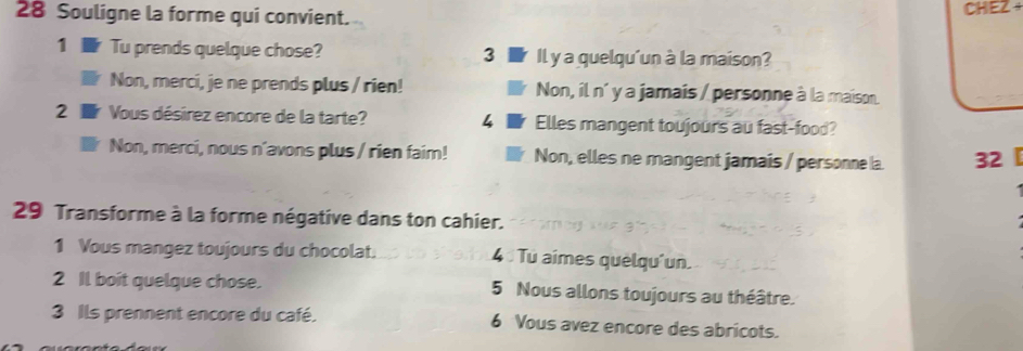 Souligne la forme qui convient. CHEZ +
1 Tu prends quelque chose? 3 Il y a quelqu'un à la maison?
Non, merci, je ne prends plus / rien! Non, il n´ y a jamais / personne à la maison.
2 Vous désirez encore de la tarte? 4 Elles mangent toujours au fast-food?
Non, merci, nous n'avons plus / rien faim! Non, elles ne mangent jamais / personne la 32
29 Transforme à la forme négative dans ton cahier.
1 Vous mangez toujours du chocolat. 4 Tu aimes quelqu'un.
2 Il boit quelque chose. 5 Nous allons toujours au théâtre.
3 Ils prennent encore du café. 6 Vous avez encore des abricots.