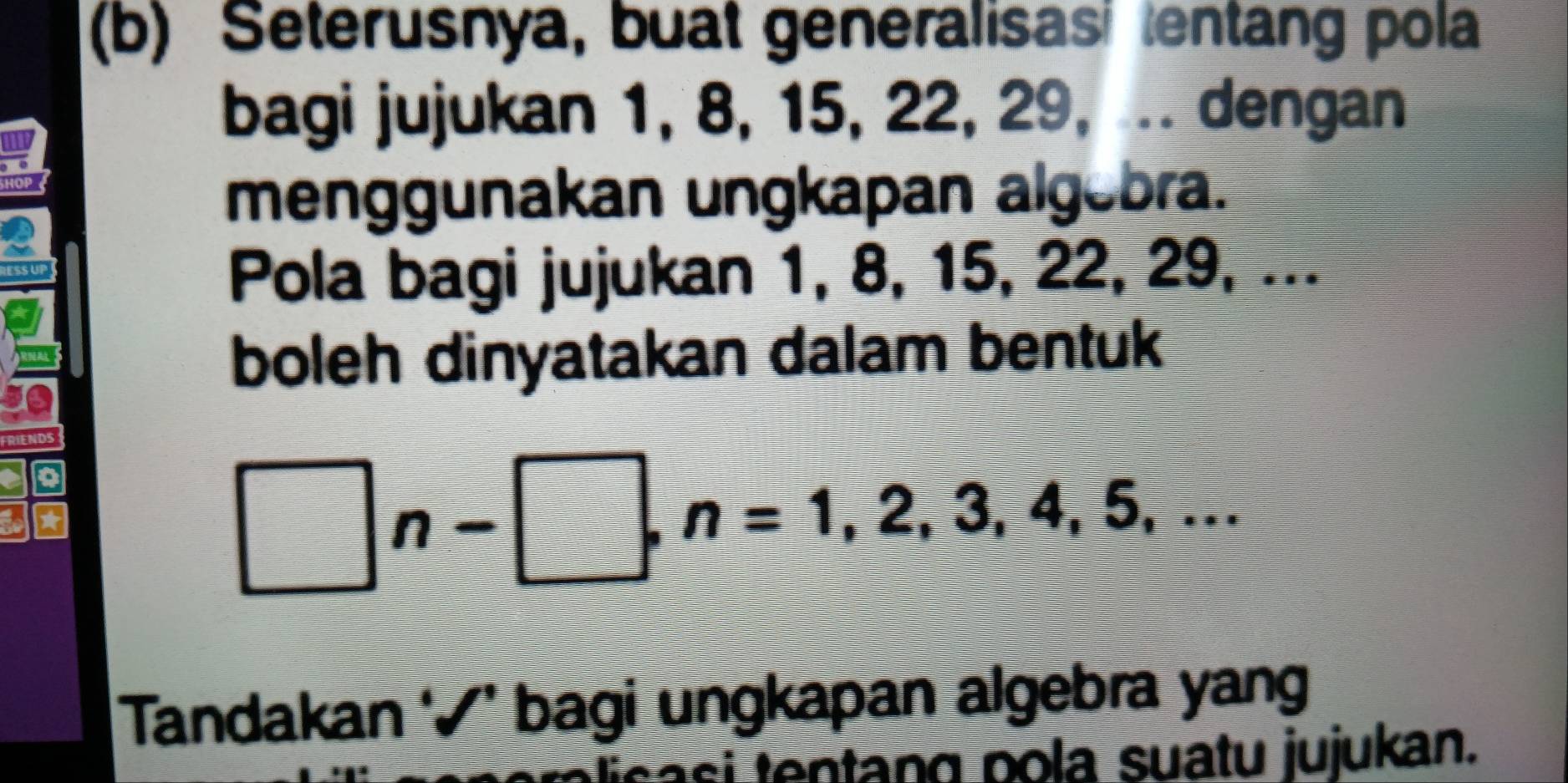 Seterusnya, buat generalisas entang pola 
bagi jujukan 1, 8, 15, 22, 29, ... dengan 
HOP 
menggunakan ungkapan algebra. 
Pola bagi jujukan 1, 8, 15, 22, 29, ... 
boleh dinyatakan dalam bentuk
□ n-□ , n=1,2,3,4,5,... 
Tandakan ‘√’ bagi ungkapan algebra yang 
casi tentang pola suatu jujukan.