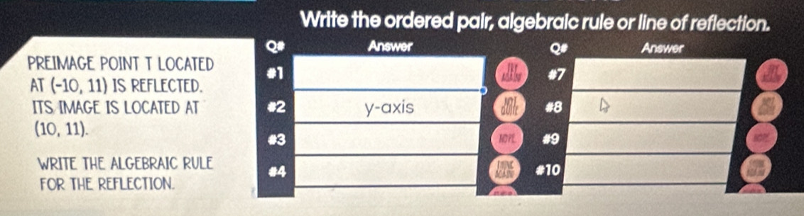 Write the ordered pair, algebraic rule or line of reflection. 
Q# Answer Q# Answer 
PREIMAGE POINT T LOCATED #1 #7 
AT (-10,11) IS REFLECTED. 
ITS IMAGE IS LOCATED AT #2 y-axis #8 
dulf
(10,11). 
#3 NOPL #9 
WRITE THE ALGEBRAIC RULE #4 
MAtO 
FOR THE REFLECTION. #10