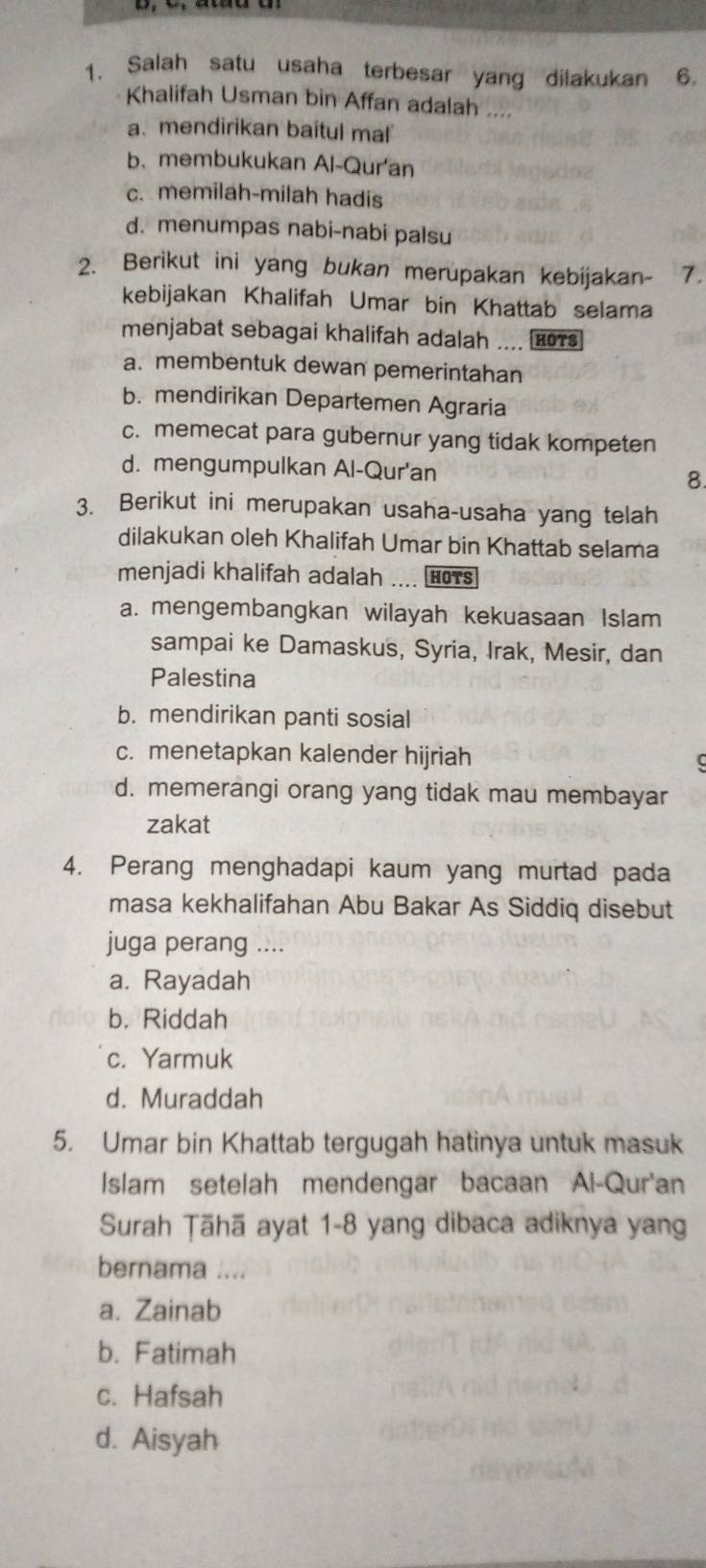 Salah satu usaha terbesar yang dilakukan 6.
Khalifah Usman bin Affan adalah ....
a. mendirikan baitul mal
b. membukukan Al-Qur'an
c. memilah-milah hadis
d. menumpas nabi-nabi palsu
2. Berikut ini yang bukan merupakan kebijakan- 7.
kebijakan Khalifah Umar bin Khattab selama
menjabat sebagai khalifah adalah .... £07s
a. membentuk dewan pemerintahan
b. mendirikan Departemen Agraria
c. memecat para gubernur yang tidak kompeten
d. mengumpulkan Al-Qur'an 8.
3. Berikut ini merupakan usaha-usaha yang telah
dilakukan oleh Khalifah Umar bin Khattab selama
menjadi khalifah adalah .... HOTs
a. mengembangkan wilayah kekuasaan Islam
sampai ke Damaskus, Syria, Irak, Mesir, dan
Palestina
b. mendirikan panti sosial
c. menetapkan kalender hijriah
d. memerangi orang yang tidak mau membayar
zakat
4. Perang menghadapi kaum yang murtad pada
masa kekhalifahan Abu Bakar As Siddiq disebut
juga perang ....
a. Rayadah
b. Riddah
c. Yarmuk
d. Muraddah
5. Umar bin Khattab tergugah hatinya untuk masuk
Islam setelah mendengar bacaan Al-Qur'an
Surah Țāhā ayat 1-8 yang dibaca adiknya yang
bernama ....
a. Zainab
b. Fatimah
c. Hafsah
d. Aisyah