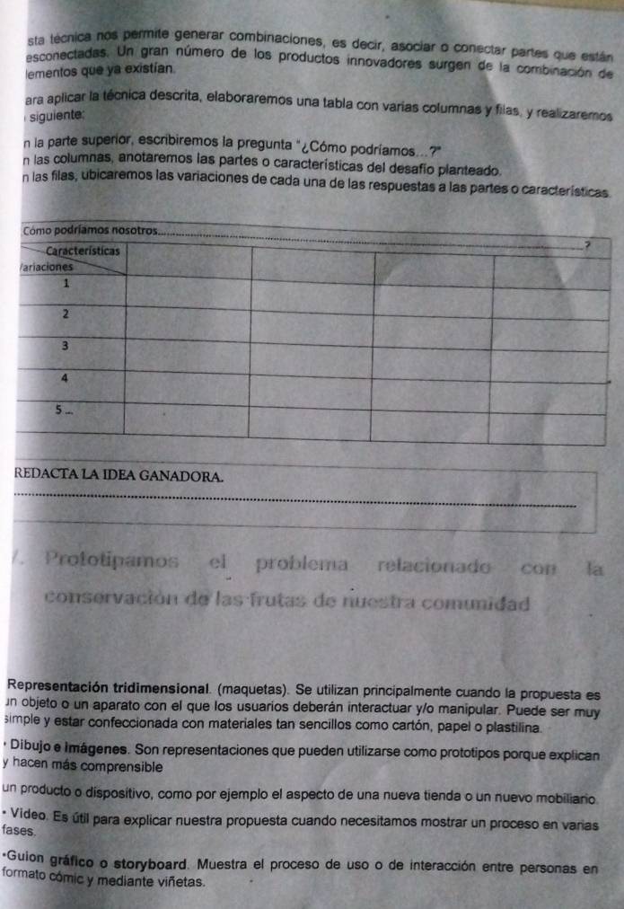 sta técnica nos permite generar combinaciones, es decir, asociar o conectar partes que están 
esconectadas. Un gran número de los productos innovadores surgen de la combinación de 
lementos que ya existían 
ara aplicar la técnica descrita, elaboraremos una tabla con varías columnas y filas, y realizaremos 
siguiente: 
n la parte superior, escribiremos la pregunta "¿Cómo podríamos..?" 
n las columnas, anotaremos las partes o características del desafío planteado. 
n las filas, ubicaremos las variaciones de cada una de las respuestas a las partes o características 
REDACTA LA IDEA GANADORA. 
_ 
_ 
/. Prototipamos el problema relacionado con la 
conservación de las frutas de nuestra comunidad 
Representación tridimensional. (maquetas). Se utilizan principalmente cuando la propuesta es 
n objeto o un aparato con el que los usuarios deberán interactuar y/o manipular. Puede ser muy 
simple y estar confeccionada con materiales tan sencillos como cartón, papel o plastilina. 
· Dibujo e Imágenes. Son representaciones que pueden utilizarse como prototipos porque explican 
y hacen más comprensible 
un producto o dispositivo, como por ejemplo el aspecto de una nueva tienda o un nuevo mobiliario 
- Video. Es útil para explicar nuestra propuesta cuando necesitamos mostrar un proceso en varias 
fases. 
+Guion gráfico o storyboard. Muestra el proceso de uso o de interacción entre personas en 
formato cómic y mediante viñetas.