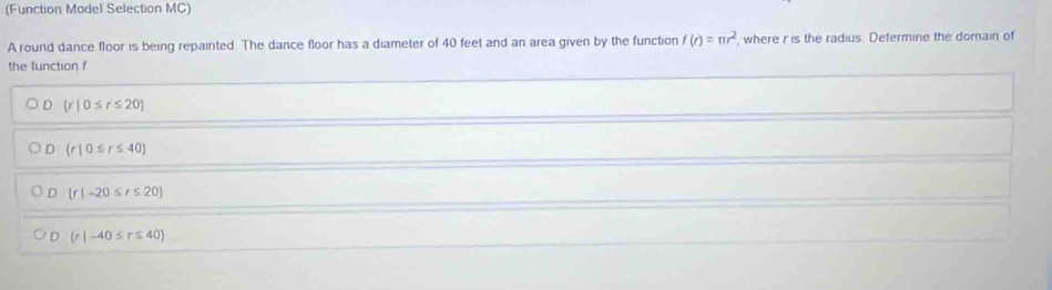 (Function Model Selection MC)
A round dance floor is being repainted. The dance floor has a diameter of 40 feet and an area given by the function f(r)=π r^2 , where r is the radius. Defermine the domain of
the function f
D (r|0≤ r≤ 20)
D (r|0≤ r≤ 40)
。  r|-20≤ r≤ 20
D (r|-40≤ r≤ 40)