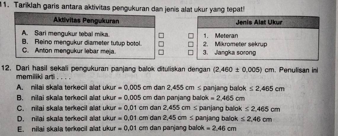 Tariklah garis antara aktivitas pengukuran dan jenis alat ukur yang tepat!
Aktivitas Pengukuran
A. Sari mengukur tebal mika.
B. Reino mengukur diameter tutup botol.
C. Anton mengukur lebar meja. 
12. Dari hasil sekali pengukuran panjang balok dituliskan dengan (2,460± 0,005)cm. Penulisan ini
memiliki arti . . . .
A. nilai skala terkecil alat ukur =0,005 cm dan 2,455cm≤ panjang balok ≤ 2,465cm
B. nilai skala terkecil alat ukur =0,005 cr m dan panjang balok =2,465cm
C. nilai skala terkecil alat ukur =0,01cmdan2,455cm≤ panjang balok ≤ 2,465cm
D. nilai skala terkecil alat ukur =0,01cmdan2, 45cm≤ p anjang balok ≤ 2,46cm
E. nilai skala terkecil alat ukur =0,01 C m dan panjang balok =2,46cm