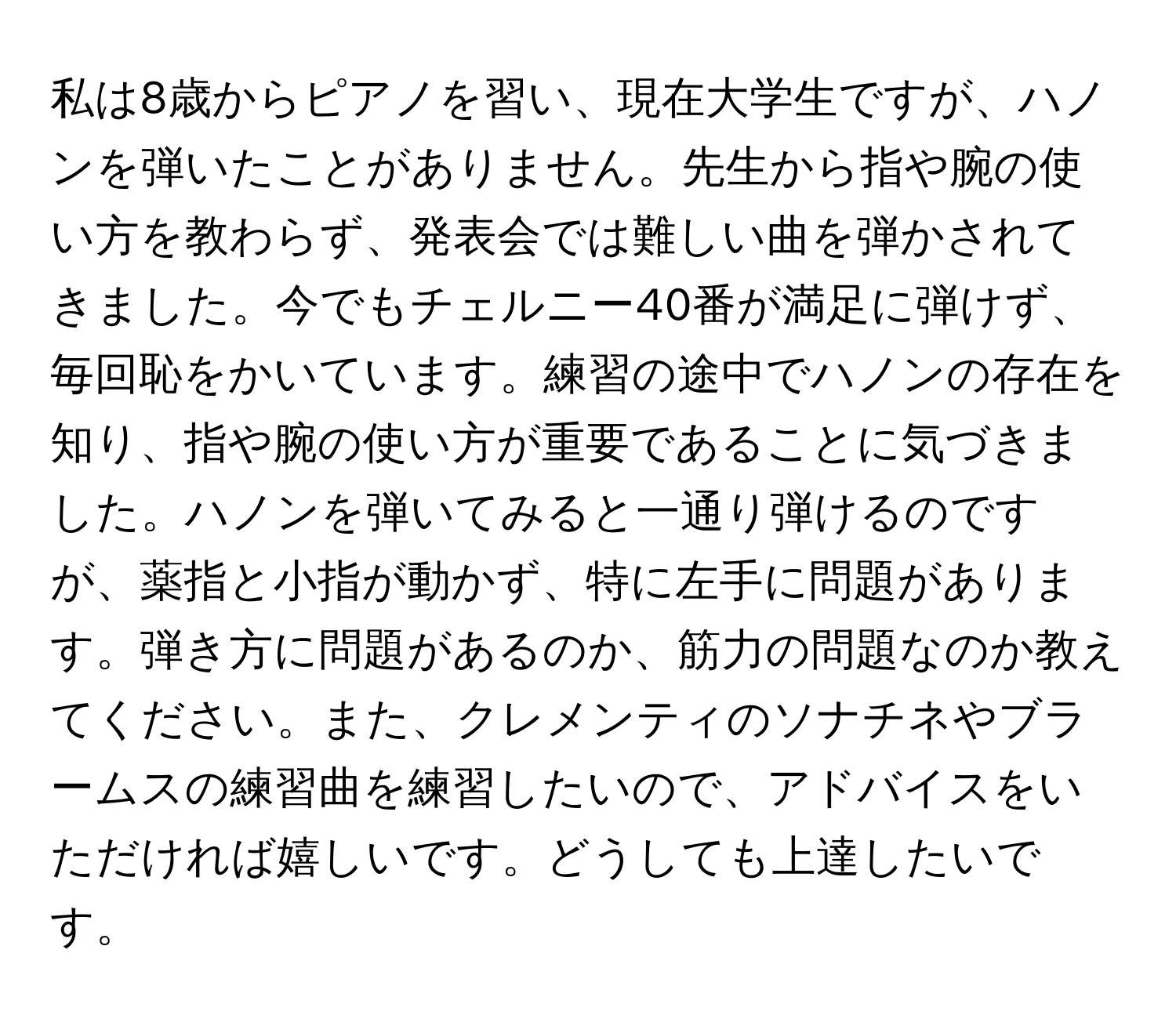 私は8歳からピアノを習い、現在大学生ですが、ハノンを弾いたことがありません。先生から指や腕の使い方を教わらず、発表会では難しい曲を弾かされてきました。今でもチェルニー40番が満足に弾けず、毎回恥をかいています。練習の途中でハノンの存在を知り、指や腕の使い方が重要であることに気づきました。ハノンを弾いてみると一通り弾けるのですが、薬指と小指が動かず、特に左手に問題があります。弾き方に問題があるのか、筋力の問題なのか教えてください。また、クレメンティのソナチネやブラームスの練習曲を練習したいので、アドバイスをいただければ嬉しいです。どうしても上達したいです。