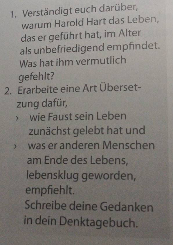 Verständigt euch darüber, 
warum Harold Hart das Leben, 
das er geführt hat, im Alter 
als unbefriedigend empfindet. 
Was hat ihm vermutlich 
gefehlt? 
2. Erarbeite eine Art Überset- 
zung dafür, 
 wie Faust sein Leben 
zunächst gelebt hat und 
was er anderen Menschen 
am Ende des Lebens, 
lebensklug geworden, 
empfiehlt. 
Schreibe deine Gedanken 
in dein Denktagebuch.