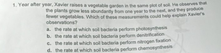 Year after year, Xavier raises a vegetable garden in the same plot of soil. He observes that
the plants grow less abundantly from one year to the next, and they produce
fewer vegetables. Which of these measurements could help explain Xavier's
observations?
a. the rate at which soil bacteria perform photosynthesis
b. the rate at which soil bacteria perform denitrification
c. the rate at which soil bacteria perform nitrogen fixation
d. the rate at which soil bacteria perform chemosynthesis