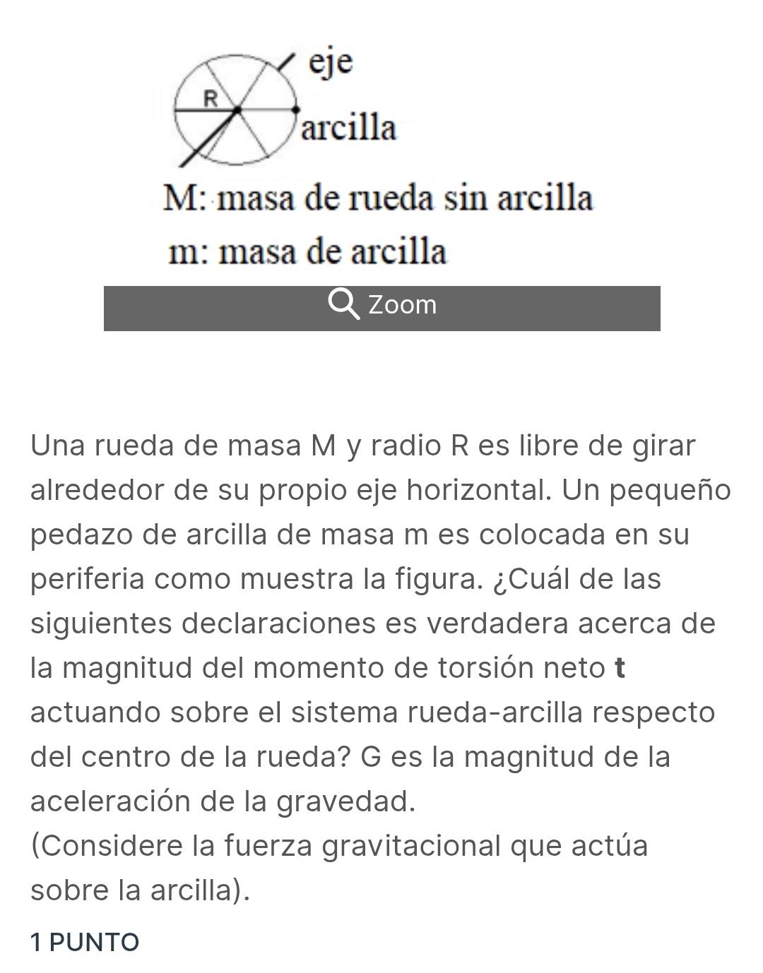 M: masa de rueda sin arcilla 
m: masa de arcilla 
Zoom 
Una rueda de masa M y radio R es libre de girar 
alrededor de su propio eje horizontal. Un pequeño 
pedazo de arcilla de masa m es colocada en su 
periferia como muestra la figura. ¿Cuál de las 
siguientes declaraciones es verdadera acerca de 
la magnitud del momento de torsión neto t 
actuando sobre el sistema rueda-arcilla respecto 
del centro de la rueda? G es la magnitud de la 
aceleración de la gravedad. 
(Considere la fuerza gravitacional que actúa 
sobre la arcilla). 
1 PUNTO