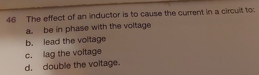 The effect of an inductor is to cause the current in a circuit to:
a. be in phase with the voltage
b. lead the voltage
c. lag the voltage
d. double the voltage.