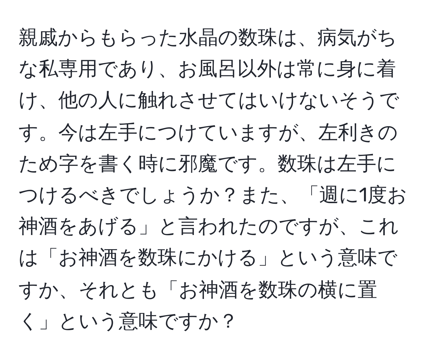 親戚からもらった水晶の数珠は、病気がちな私専用であり、お風呂以外は常に身に着け、他の人に触れさせてはいけないそうです。今は左手につけていますが、左利きのため字を書く時に邪魔です。数珠は左手につけるべきでしょうか？また、「週に1度お神酒をあげる」と言われたのですが、これは「お神酒を数珠にかける」という意味ですか、それとも「お神酒を数珠の横に置く」という意味ですか？