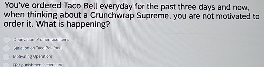 You've ordered Taco Bell everyday for the past three days and now,
when thinking about a Crunchwrap Supreme, you are not motivated to
order it. What is happening?
Deprivation of other food items
Satiation on Taco Bell food
Motivating Operations
FR3 punishment scheduled