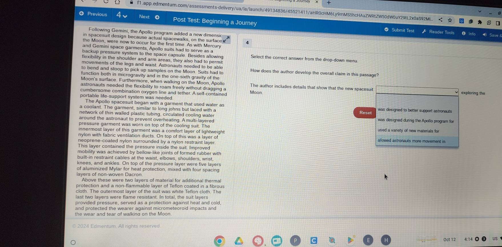 +
f1.app.edmentum.com/assessments-delivery/ua/la/launch/49134836/45521411/aHR0cHM6Ly9mMS5hcHAuZWRtZW50dW0uY29tL2x0aS92Mi...
 Previous Next Post Test: Beginning a Journey
● Submit Test Reader Tools ❶ Info
Following Gemini, the Apollo program added a new dimensic
in spacesuit design because actual spacewalks, on the surface 4
the Moon, were now to occur for the first time. As with Mercury
and Gemini space garments, Apollo suits had to serve as a
backup pressure system to the space capsule. Besides allowing Select the correct answer from the drop-down menu.
flexibility in the shoulder and arm areas, they also had to permit
movements of the legs and waist. Astronauts needed to be able
to bend and stoop to pick up samples on the Moon. Suits had to How does the author develop the overall claim in this passage?
function both in microgravity and in the one-sixth gravity of the
Moon's surface. Furthermore, when walking on the Moon, Apollo The author includes details that show that the new spacesuit
astronauts needed the flexibility to roam freely without dragging a
cumbersome combination oxygen line and tether. A self-contained Moon. exploring the
portable life-support system was needed
The Apollo spacesuit began with a garment that used water as
a coolant. The garment, similar to long johns but laced with a Reset was designed to better support astronauts
network of thin walled plastic tubing, circulated cooling water was designed during the Apollo program for
around the astronaut to prevent overheating. A multi-layered
pressure garment was worn on top of the cooling suit. The used a variety of new materials for
innermost layer of this garment was a comfort layer of lightweight
nylon with fabric ventilation ducts. On top of this was a layer of allowed astronauts more movement in
neoprene-coated nylon surrounded by a nylon restraint layer.
This layer contained the pressure inside the suit. Improved
mobility was achieved by bellow-like joints of formed rubber with
built-in restraint cables at the waist, elbows, shoulders, wrist,
knees, and ankles. On top of the pressure layer were five layers
of aluminized Mylar for heat protection, mixed with four spacing
layers of non-woven Dacron.
Above these were two layers of material for additional thermal
protection and a non-flammable layer of Teflon coated in a fibrous
cloth. The outermost layer of the suit was white Teflon cloth. The
last two layers were flame resistant. In total, the suit layers
provided pressure, served as a protection against heat and cold,
and protected the wearer against micrometeoroid impacts and
the wear and tear of walking on the Moon.
2024 Edmentum. All rights reserved
Oct 12 US