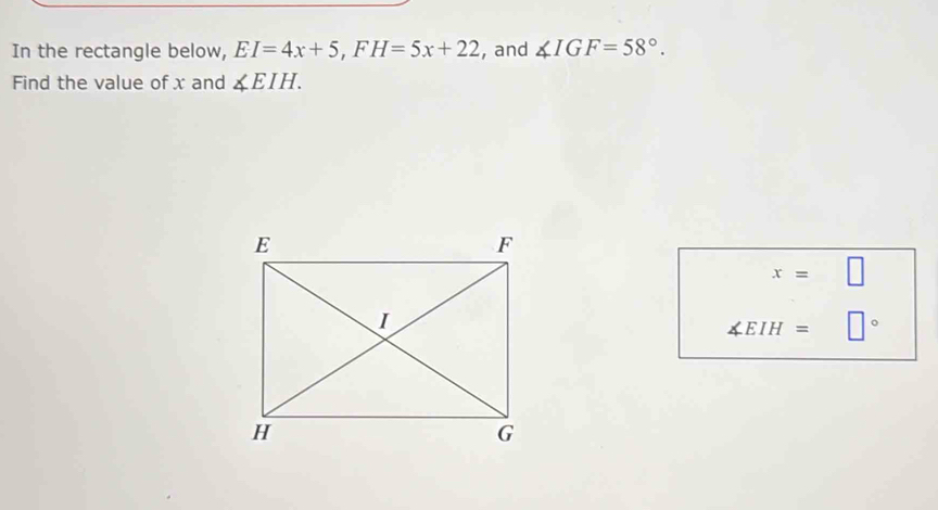 In the rectangle below, EI=4x+5, FH=5x+22 , and ∠ IGF=58°. 
Find the value of x and ∠ EIH.
x=□
∠ EIH=□°