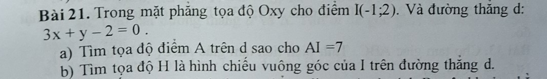 Trong mặt phăng tọa độ Oxy cho điểm I(-1;2). Và đường thăng d:
3x+y-2=0. 
a) Tìm tọa độ điểm A trên d sao cho AI=7
b) Tìm tọa độ H là hình chiếu vuông góc của I trên đường thắng d.