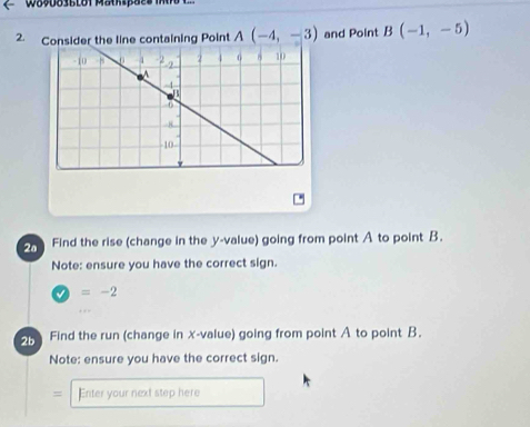 Consider the line containing Point A(-4,-3) and Point B(-1,-5)
Find the rise (change in the y -value) going from point A to point B. 
Note: ensure you have the correct sign.
=-2
5 Find the run (change in x -value) going from point A to point B. 
Note: ensure you have the correct sign. 
= Eniter your next step here