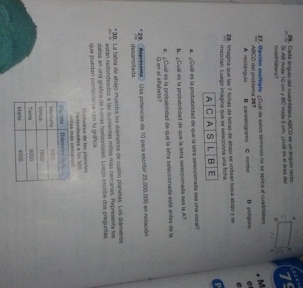 Cada ángulo del cuadrilátero ABCD es un ángulo recto.
LECCi
Si AB mide 10 cm y BC mide 5 cm, ¿cuál es el área del79
cuadrilátero? 
27. Opción múltiple ¿Cuál de estos términos no se aplica al cuadrilátero
M
(45) ABCD del problema 26?
A rectángulo B paralelogramo C rombo D polígono e
e
28. Imagina que las 7 fichas de letras de abajo se voltean boca abajo y se
(57) mezclan. Luego imagina que se selecciona una ficha.
P
a. ¿Cuál es la probabilidad de que la letra seleccionada sea una vocal?
b. ¿Cuál es la probabilidad de que la letra seleccionada sea la A?
c. ¿Cuál es la probabilidad de que la letra seleccionada esté antes de la
G en el alfabeto?
29. Representa Usa potencias de 10 para escribir 25,000,000 en notación
(78) desarrollada.
* 30. La tabla de abajo muestra los diámetros de cuatro planetas. Los diámetros
(Inv. 5) están redondeados a las quinientas millas más cercanas. Representa los
datos en una gráfica de barras horizontales. Luego escribe dos preguntas
que puedan contestarse con tu gráfica.
Diámetros de los planetas
(redondeados a las 500
s cercanas