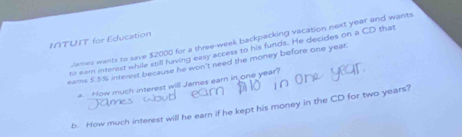 I∩TUIT for Education 
James wants to save $2000 for a three-week backpacking vacation next year and wants 
to earn interest while still having easy access to his funds. He decides on a CD that 
earns 5.5% interest because he won't need the money before one year
a. How much interest will James earn in one year? 
b. How much interest will he earn if he kept his money in the CD for two years?