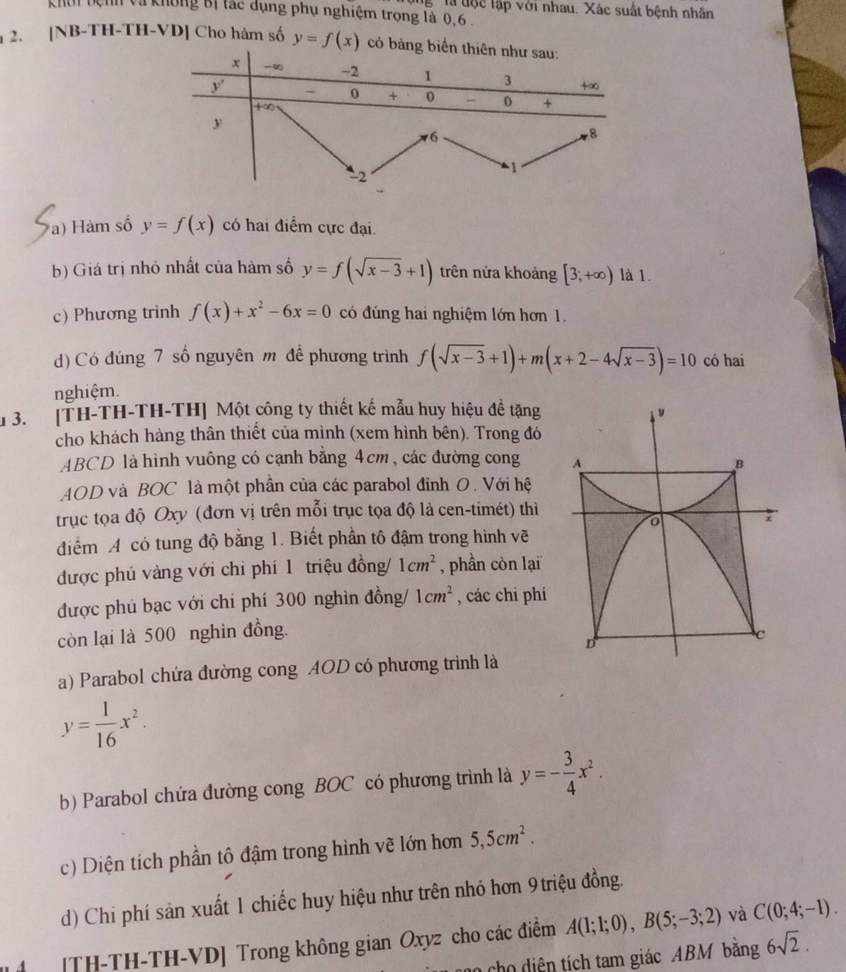 Tà độc lập với nhau. Xác suất bệnh nhân
khôi bệnh và không Bị tác dụng phụ nghiệm trọng là 0,6 .
2. [NB-TH-TH-VD] Cho hàm số y=f(x) c
a) Hàm số y=f(x) có hai điểm cực đại.
b) Giá trị nhỏ nhất của hàm số y=f(sqrt(x-3)+1) trên nửa khoảng [3;+∈fty ) là 1.
c) Phương trình f(x)+x^2-6x=0 có đúng hai nghiệm lớn hơn 1.
d)Có đúng 7 số nguyên m để phương trình f(sqrt(x-3)+1)+m(x+2-4sqrt(x-3))=10 có hai
nghiệm.
1 3. [TH-TH-TH-TH] Một công ty thiết kế mẫu huy hiệu đề tặng 
cho khách hàng thân thiết của mình (xem hình bên). Trong đó
ABCD là hình vuông có cạnh bằng 4cm, các đường cong 
AOD và BOC là một phần của các parabol đỉnh O. Với hệ
trục tọa độ Oxy (đơn vị trên mỗi trục tọa độ là cen-timét) thì
điểm A có tung độ bằng 1. Biết phần tô đậm trong hình vẽ
được phủ vàng với chi phí 1 triệu đồng/ 1cm^2 , phần còn lại
được phủ bạc với chi phí 300 nghìn đồng/ 1cm^2 , các chi phí
còn lại là 500 nghìn đồng.
a) Parabol chứa đường cong AOD có phương trình là
y= 1/16 x^2.
b) Parabol chứa đường cong BOC có phương trình là y=- 3/4 x^2.
c) Diện tích phần tô đậm trong hình vẽ lớn hơn 5,5cm^2.
d) Chi phí sản xuất 1 chiếc huy hiệu như trên nhỏ hơn 9 triệu đồng.
4 [TH-TH-TH-VD] Trong không gian Oxyz cho các điểm A(1;1;0),B(5;-3;2) và C(0;4;-1).
ch  iện tích tam giác ABM băng 6sqrt(2).