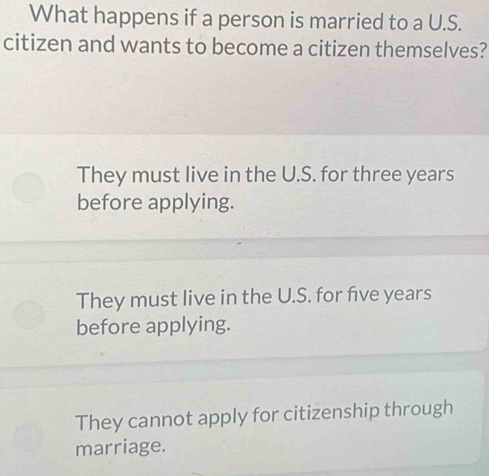 What happens if a person is married to a U.S.
citizen and wants to become a citizen themselves?
They must live in the U.S. for three years
before applying.
They must live in the U.S. for five years
before applying.
They cannot apply for citizenship through
marriage.