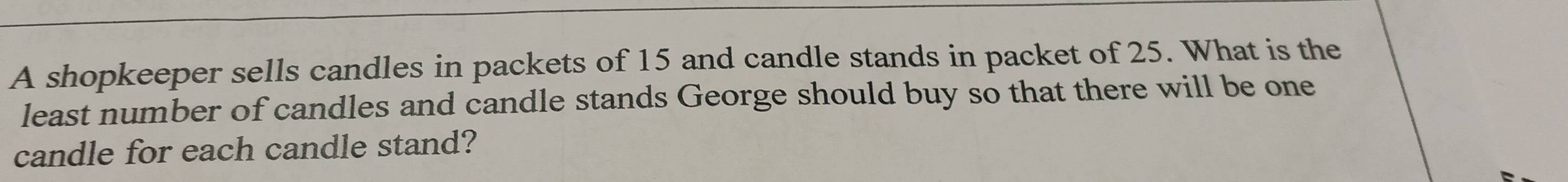 A shopkeeper sells candles in packets of 15 and candle stands in packet of 25. What is the 
least number of candles and candle stands George should buy so that there will be one 
candle for each candle stand?