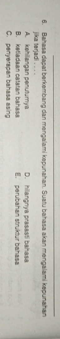 Bahasa dapat berkembang dan mengalami kepunahan. Suatu bahasa akan mengalami kepunahan
jika terjadi . . . .
A. kehilangan penuturnya D. hilangnya prasasti bahasa
B. ketiadaan catatan bahasa E. perubahan struktur bahasa
C. penyerapan bahasa asing
