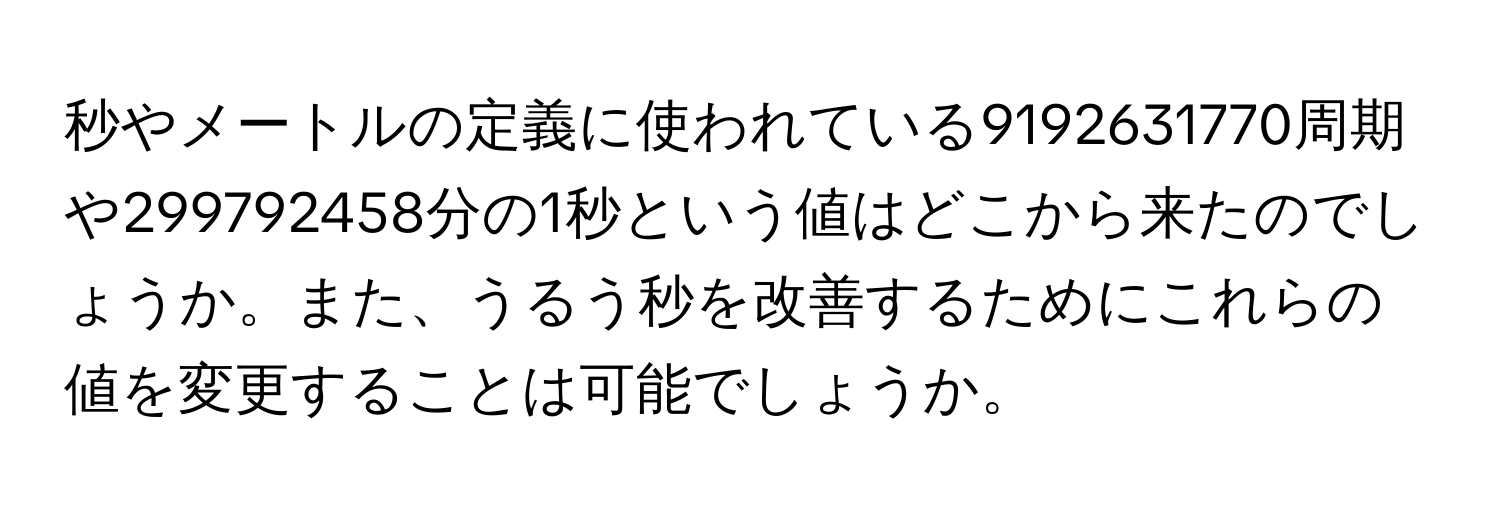 秒やメートルの定義に使われている9192631770周期や299792458分の1秒という値はどこから来たのでしょうか。また、うるう秒を改善するためにこれらの値を変更することは可能でしょうか。