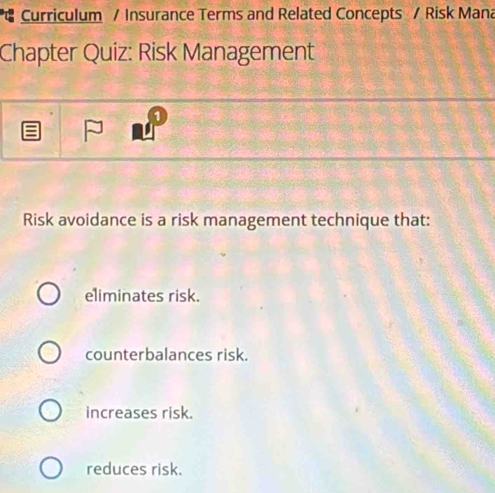 Curriculum / Insurance Terms and Related Concepts / Risk Mana
Chapter Quiz: Risk Management
1
Risk avoidance is a risk management technique that:
eliminates risk.
counterbalances risk.
increases risk.
reduces risk.