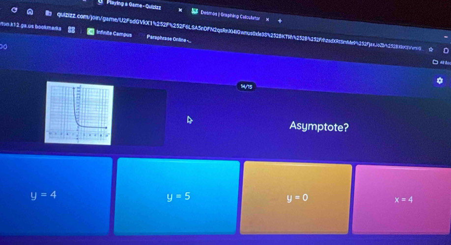 Playing a Game-Quizizz Desmos | Graphing Calculator
quizizZ.com/join/game/U2FsdGVkX1%252F%252F6LSA5nDFN2qsRnXi4iGwnus0xle3S%252BKT9h%252B4252FrhzsdXRtSmMe9%252FjaxJoZb%252BXkKSVvmG
on k12 ga us bookmarks Infinite Campus Paraphrase Online-..
All Bor
14/15
Asymptote?
y=4
y=5
y=0
x=4