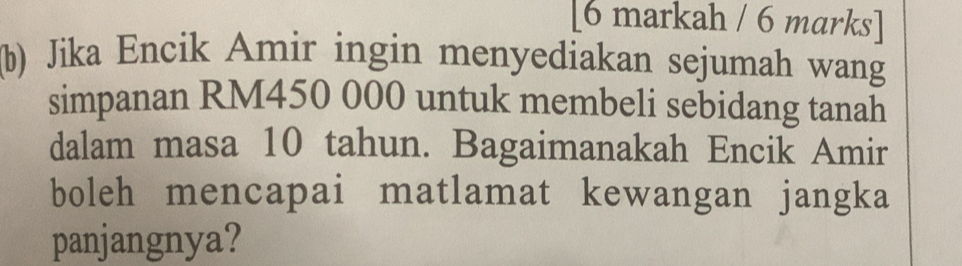 [6 markah / 6 marks] 
(b) Jika Encik Amir ingin menyediakan sejumah wang 
simpanan RM450 000 untuk membeli sebidang tanah 
dalam masa 10 tahun. Bagaimanakah Encik Amir 
boleh mencapai matlamat kewangan jangka 
panjangnya?