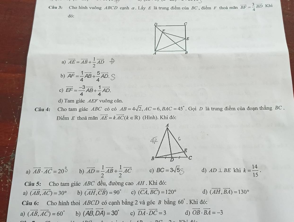 Cho hình vuông ABCD cạnh a. Lấy E là trung điểm của BC , điểm F thoả mãn vector BF= 3/4 vector BD Khi
đó:
a) overline AE=overline AB+ 1/2 overline AD
b) vector AF= 1/4 vector AB+ 5/4 vector AD.
c) vector EF= (-3)/4 vector AB+ 1/4 vector AD.
d) Tam giác AEF vuông cân.
Câu 4: Cho tam giác ABC có có AB=4sqrt(2),AC=6,BAC=45°. Gọi D là trung điểm của đoạn thằng BC .
Điểm E thoả mãn vector AE=kvector AC(k∈ R) (Hình). Khi đó:
a) vector AB· vector AC=20 b) overline AD= 1/2 vector AB+ 1/2 vector AC c) BC=3sqrt(5) d) AD⊥ BE khi k= 14/15 .
Câu 5: Cho tam giác ABC đều, đường cao AH . Khi đó:
a) (vector AB,vector AC)=30° b) (vector AH,vector CB)=90° c) (vector CA,vector BC)=120° d) (vector AH,vector BA)=130°
Câu 6: Cho hình thoi ABCD có cạnh bằng 2 và góc B bằng 60°. Khi đó:
a) (vector AB,vector AC)=60° b) (vector AB,vector DA)=30° c) vector DA· vector DC=3 d) vector OB· vector BA=-3