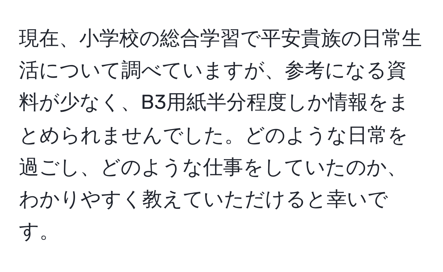 現在、小学校の総合学習で平安貴族の日常生活について調べていますが、参考になる資料が少なく、B3用紙半分程度しか情報をまとめられませんでした。どのような日常を過ごし、どのような仕事をしていたのか、わかりやすく教えていただけると幸いです。