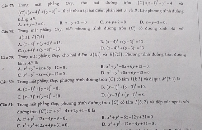 Trong mặt phẳng Oxy, cho hai đường tròn (C): (x-1)^2+y^2=4 và
(C'):(x-4)^2+(y-3)^2=16 cất nhau tại hai điểm phân biệt A và B . Lập phương trình đường
thắng AB.
A. x+y-2=0. B. x-y+2.=0 C. x+y+2=0. D. x-y-2=0.
Câu 78: Trong mặt phẳng Oxy, viết phương trình đường tròn (C) có đường kính AB với
A(1;1),B(7;5)
A. (x+4)^2+(y+2)^2=13. B. (x-4)^2+(y-3)^2=13.
C. (x+4)^2+(y-3)^2=13. D. (x-4)^2+(y+3)^2=13.
Câu 79: Trong mặt phẳng Oxy, cho hai điểm A(1;1) và B(7;5). Phương trình đường tròn đường
kính AB là
A. x^2+y^2+8x+6y+12=0. B. x^2+y^2-8x+6y+12=0.
C. x^2+y^2-8x-6y-12=0. D. x^2+y^2+8x+6y-12=0.
Câu 80: Trong mặt phẳng Oxy, phương trình đường tròn (C) có tâm I(1;3) và đi qua M(3;1) là
A. (x-1)^2+(y-3)^2=8. B. (x-1)^2+(y-3)^2=10.
D.
C. (x-3)^2+(y-1)^2=10. (x-3)^2+(y-1)^2=8.
Câu 81: Trong mặt phẳng Oxy, phương trình đường tròn (C) có tâm I(6;2) và tiếp xúc ngoài với
đường tròn (C'): x^2+y^2-4x+2y+1=0 là
A. x^2+y^2-12x-4y-9=0.
B. x^2+y^2-6x-12y+31=0.
C. x^2+y^2+12x+4y+31=0. D. x^2+y^2-12x-4y+31=0.