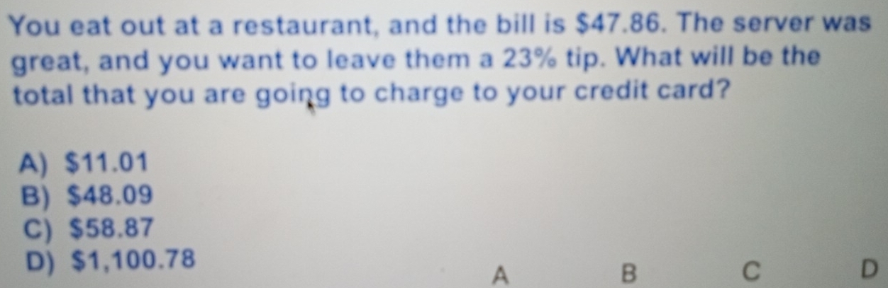 You eat out at a restaurant, and the bill is $47.86. The server was
great, and you want to leave them a 23% tip. What will be the
total that you are going to charge to your credit card?
A) $11.01
B) $48.09
C) $58.87
D) $1,100.78
A
B
C
D