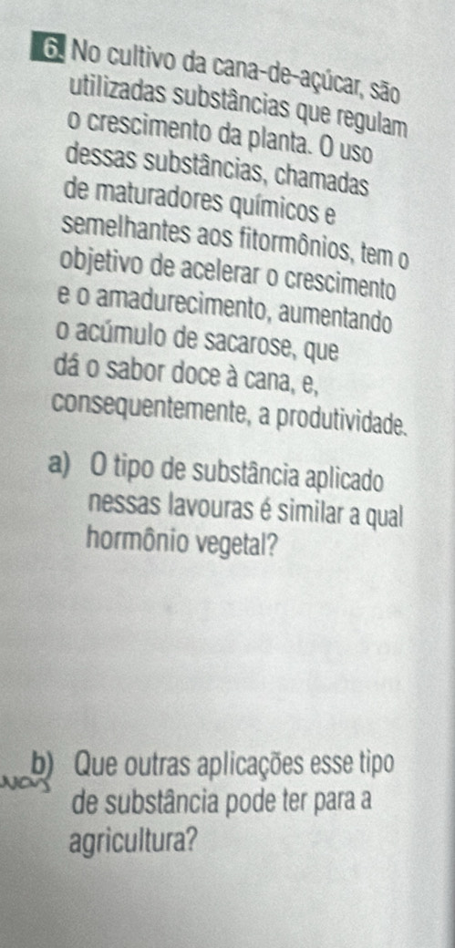 No cultivo da cana-de-açúcar, são 
utilizadas substâncias que regulam 
o crescimento da planta. O uso 
dessas substâncias, chamadas 
de maturadores químicos e 
semelhantes aos fitormônios, tem o 
objetivo de acelerar o crescimento 
e o amadurecimento, aumentando 
o acúmulo de sacarose, que 
dá o sabor doce à cana, e, 
consequentemente, a produtividade. 
a) O tipo de substância aplicado 
nessas lavouras é similar a qual 
hormônio vegetal? 
b) Que outras aplicações esse tipo 
de substância pode ter para a 
agricultura?