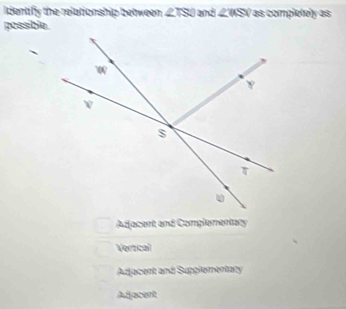 Identify the relationship between ∠ ISO and ∠ WSV as completely as
possible.
Adjacent and Complementany
Vertical
Adjacent and Supplementary
Adjacent